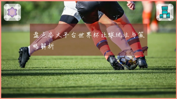 盘点各大平台世界杯让球玩法与策略解析