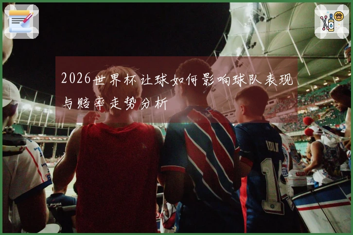 2026世界杯让球如何影响球队表现与赔率走势分析